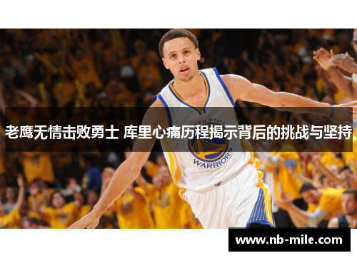 老鹰无情击败勇士 库里心痛历程揭示背后的挑战与坚持