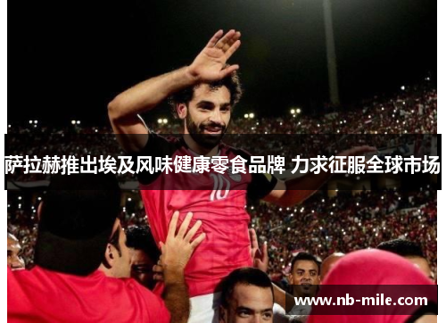 萨拉赫推出埃及风味健康零食品牌 力求征服全球市场 萨拉赫推出埃及风味健康零食品牌 力求征服全球市场