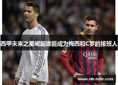 西甲未来之星崛起谁能成为梅西和C罗的接班人 西甲未来之星崛起谁能成为梅西和C罗的接班人