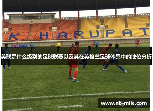 英联是什么级别的足球联赛以及其在英格兰足球体系中的地位分析 英联是什么级别的足球联赛以及其在英格兰足球体系中的地位分析