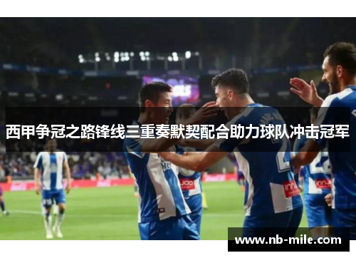 西甲争冠之路锋线三重奏默契配合助力球队冲击冠军 西甲争冠之路锋线三重奏默契配合助力球队冲击冠军