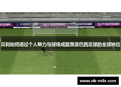 贝利如何通过个人魅力与球场成就塑造巴西足球的全球地位 贝利如何通过个人魅力与球场成就塑造巴西足球的全球地位