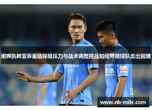 谢晖执教亚泰面临保级压力与战术调整挑战如何带领球队走出困境