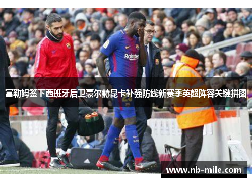 富勒姆签下西班牙后卫豪尔赫昆卡补强防线新赛季英超阵容关键拼图