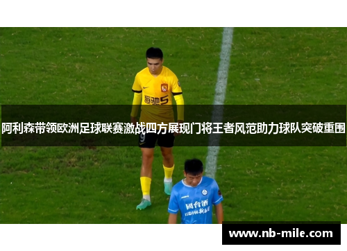 阿利森带领欧洲足球联赛激战四方展现门将王者风范助力球队突破重围