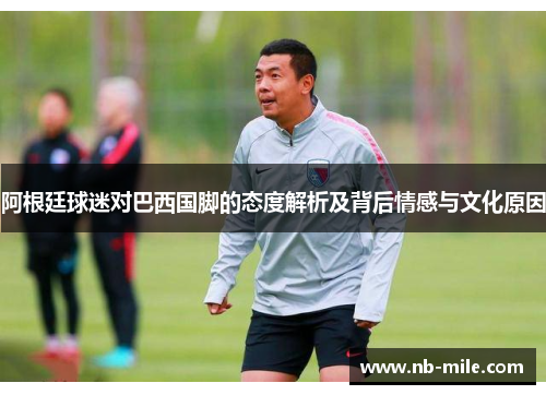 阿根廷球迷对巴西国脚的态度解析及背后情感与文化原因