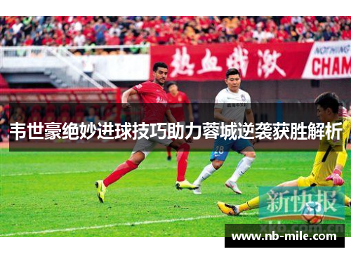 韦世豪绝妙进球技巧助力蓉城逆袭获胜解析 韦世豪绝妙进球技巧助力蓉城逆袭获胜解析